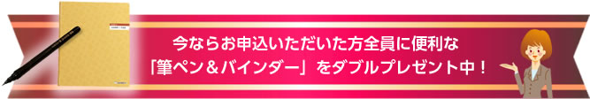 今ならお申込いただいた方全員に便利な「筆ペン&バインダー」をダブルプレゼント中!
